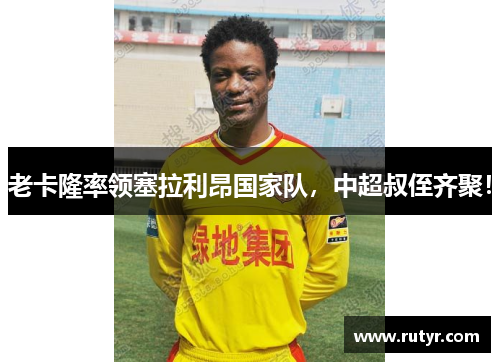 老卡隆率领塞拉利昂国家队，中超叔侄齐聚！