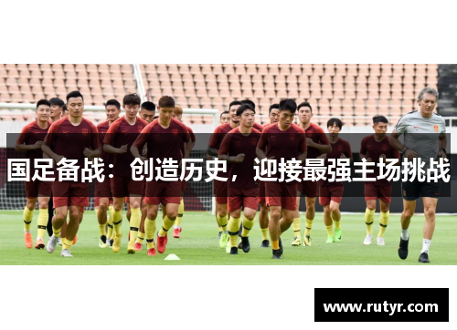 国足备战：创造历史，迎接最强主场挑战