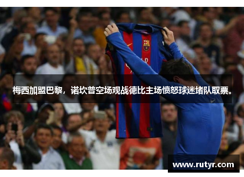 梅西加盟巴黎，诺坎普空场观战德比主场愤怒球迷堵队取票。