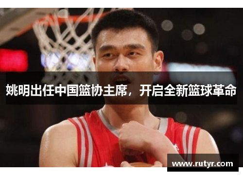 姚明出任中国篮协主席，开启全新篮球革命